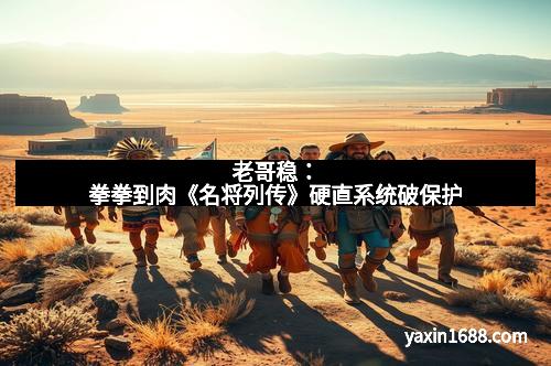 老哥稳：拳拳到肉《名将列传》硬直系统破保护